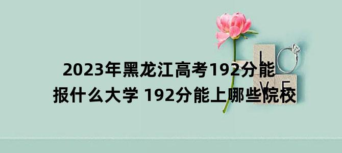 '2023年黑龙江高考192分能报什么大学 192分能上哪些院校'